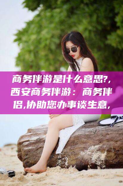 潍坊商务伴游是什么意思?,西安商务伴游：商务伴侣,协助您办事谈生意,