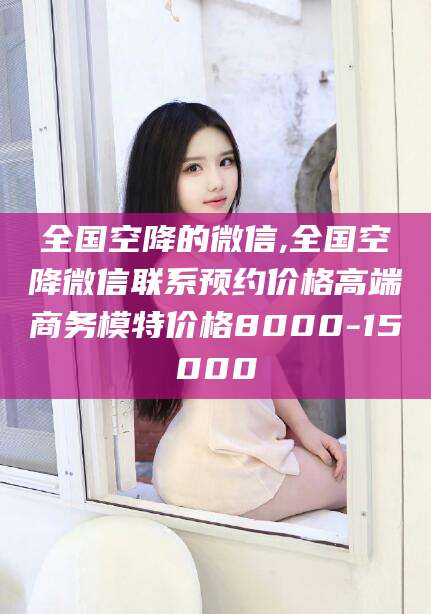 潍坊全国空降的微信,全国空降微信联系预约价格高端商务模特价格8000-15000