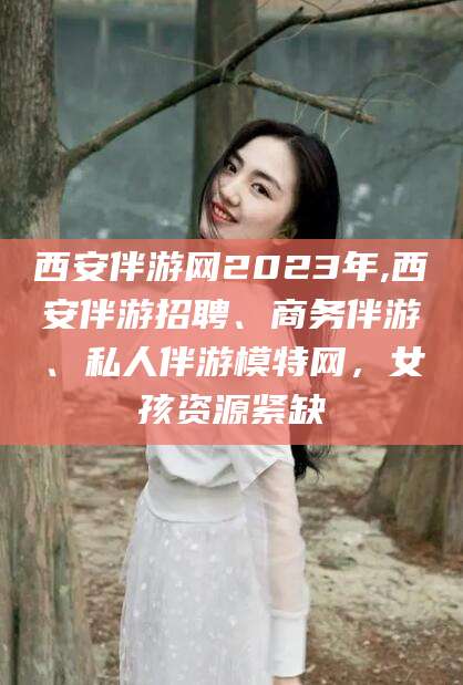 潍坊西安伴游网2023年,西安伴游招聘、商务伴游、私人伴游模特网，女孩资源紧缺