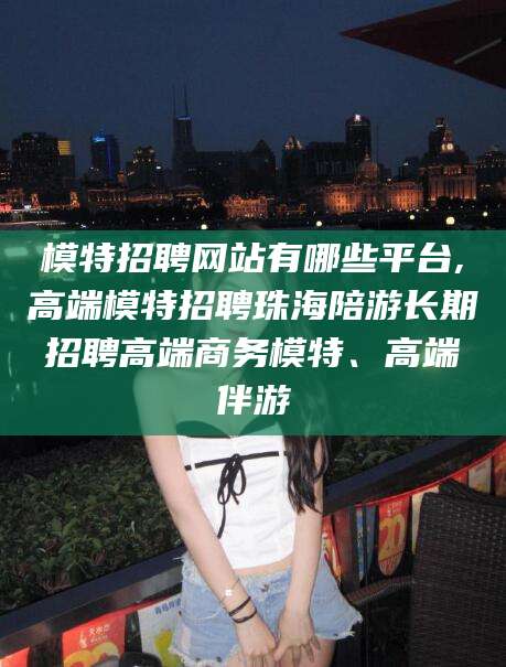 潍坊模特招聘网站有哪些平台,高端模特招聘珠海陪游长期招聘高端商务模特、高端伴游