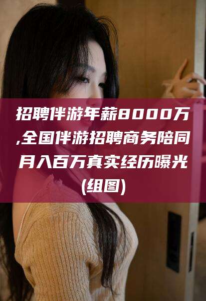 潍坊招聘伴游年薪8000万,全国伴游招聘商务陪同月入百万真实经历曝光(组图)