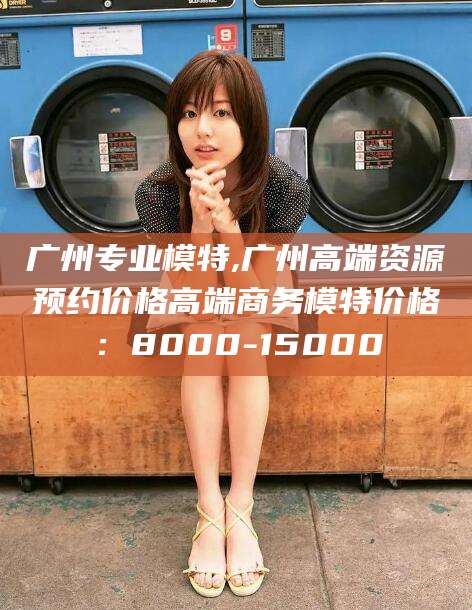 潍坊广州专业模特,广州高端资源预约价格高端商务模特价格：8000-15000