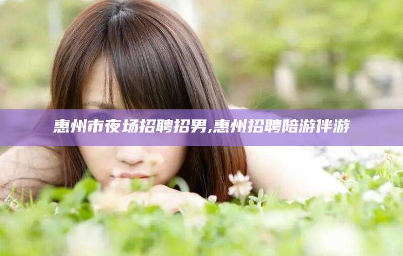 潍坊惠州市夜场招聘招男,惠州招聘陪游伴游
