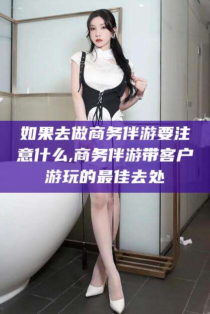 潍坊如果去做商务伴游要注意什么,商务伴游带客户游玩的最佳去处