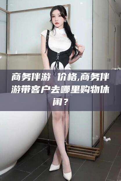 潍坊商务伴游 价格,商务伴游带客户去哪里购物休闲？