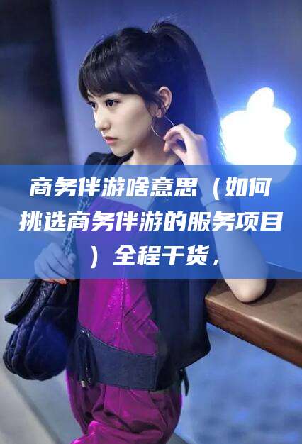 潍坊商务伴游啥意思（如何挑选商务伴游的服务项目）全程干货，