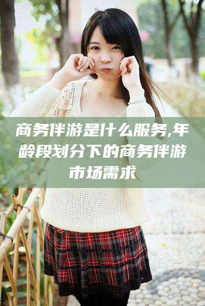 潍坊商务伴游是什么服务,年龄段划分下的商务伴游市场需求