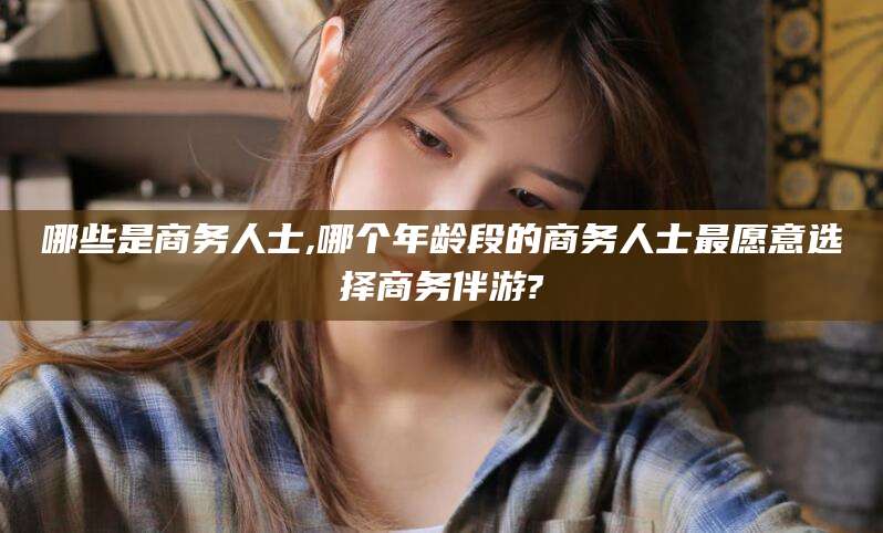 潍坊哪些是商务人士,哪个年龄段的商务人士最愿意选择商务伴游?