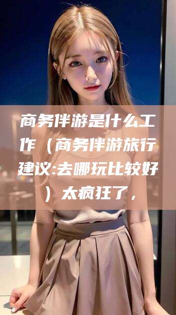 潍坊商务伴游是什么工作（商务伴游旅行建议:去哪玩比较好）太疯狂了，