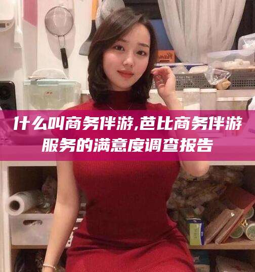 潍坊什么叫商务伴游,芭比商务伴游服务的满意度调查报告