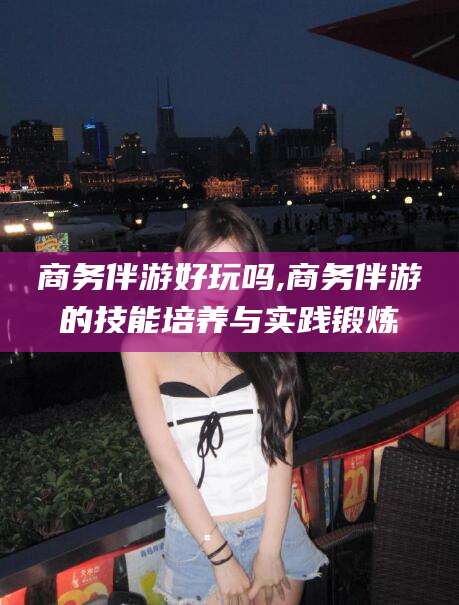 潍坊商务伴游好玩吗,商务伴游的技能培养与实践锻炼