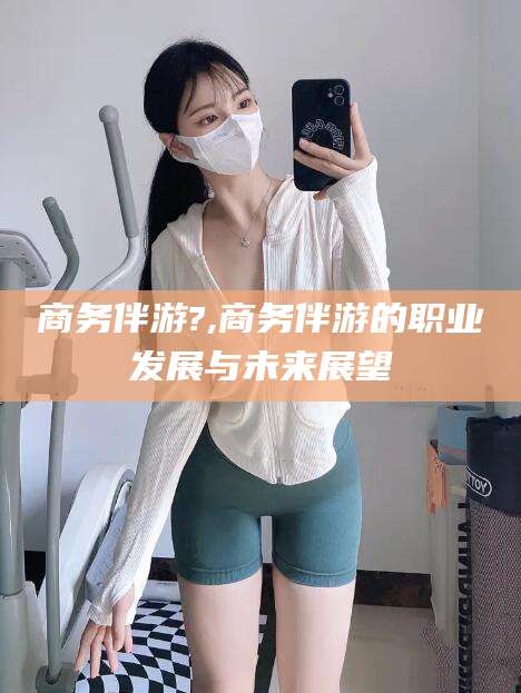 潍坊商务伴游?,商务伴游的职业发展与未来展望