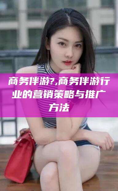 潍坊商务伴游?,商务伴游行业的营销策略与推广方法