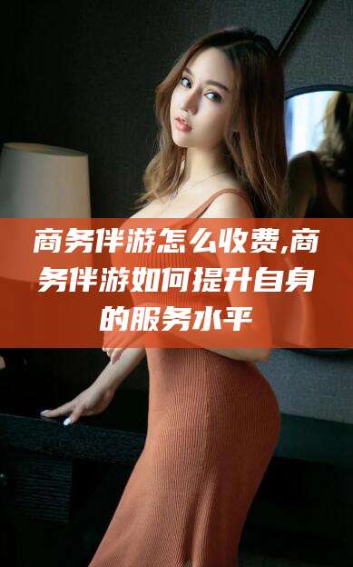 潍坊商务伴游怎么收费,商务伴游如何提升自身的服务水平