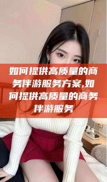潍坊如何提供高质量的商务伴游服务方案,如何提供高质量的商务伴游服务